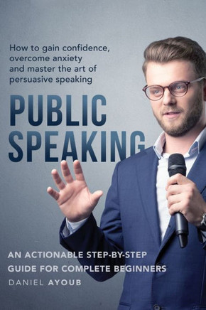 Public Speaking: How To Gain Confidence, Overcome Anxiety And Master The Art Of Persuasive Speaking - An Actionable Step-By-Step Guide
