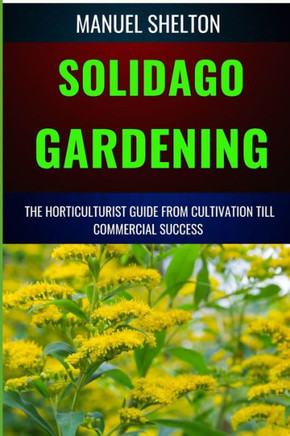 Solidago Gardening Horticulturists Guide from Cultivation Till Commercial Success: The Definitive Handbook For Cultivation, Management, Expert Strateg