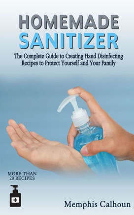 Homemade Sanitizer: The Complete Guide to Creating Hand Disinfecting Recipes to Protect Yourself and Your Family