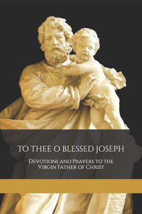 To Thee O Blessed Joseph: Devotions and Prayers to the Virgin Father of Christ