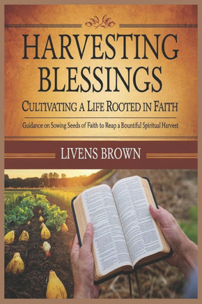 Harvesting Blessings: CULTIVATING A LIFE ROOTED IN FAITH: Guidance On Sowing Seeds Of Faith To Reap A Bountiful Spiritual Harvests