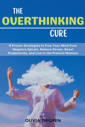 The Overthinking Cure: 8 Proven Strategies to Free Your Mind from Negative Spirals, Reduce Stress, Boost Productivity, and Live in the Presen
