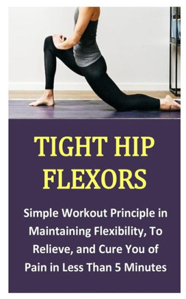 Tight Hip Flexors: Simple Workout Principle in Maintaining Flexibility, To Relieve, and Cure You of Pain in Less Than 5 Minutes