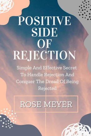 Positive Side of Rejection: Simple And Effective Secret To Handle Rejection And Conquer The Dread Of Being Rejected
