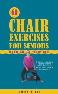 60 Chair Exercises For Seniors Over 60 Years Old: The Only Book You'll Need to Improve Flexibility, Increase Balance, and Manage Aching Joints