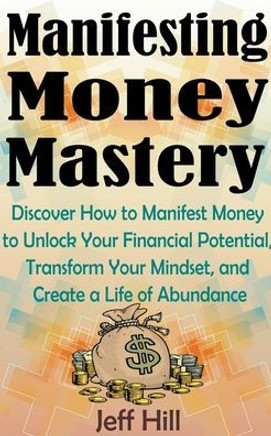 Manifesting Money Mastery: Discover How to Manifest Money to Unlock Your Financial Potential, Transform Your Mindset, and Create a Life of Abunda
