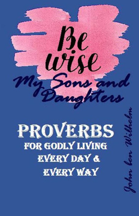 BE WISE MY SONS and DAUGHTERS: PROVERBS or GODLY LIVING, Every Day & Ever