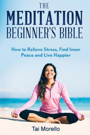 The Meditation Beginner'S Bible: How To Meditate To Relieve Stress, Find Inner Peace And Live Happier