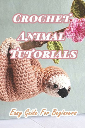 Crochet Animal Tutorials: Easy Guide For Beginners: Easy Tutorials Anyone Can Follow