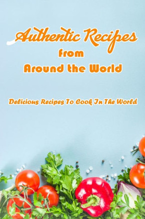 Authentic Recipes from Around the World: Delicious Recipes To Cook In The World: Delicious Recipes From The World Book