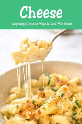 Cheese: Surprisingly Delicious Ways To Cook With Cheese: Cheese Lovers Cookbook