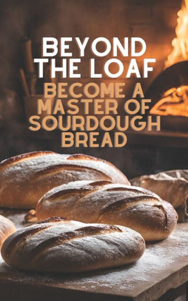 Beyond The Loaf: Become a Master of Sourdough Bread Advanced and Basic Sourdough Techniques Cookbook Featuring Creative Leaven Loaves B