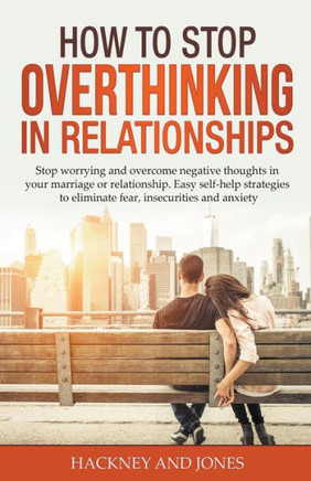 How to Stop Overthinking in Relationships: Stop Worrying and Overcome Negative Thoughts in your Marriage or Relationship. Easy Self-Help Strategies to
