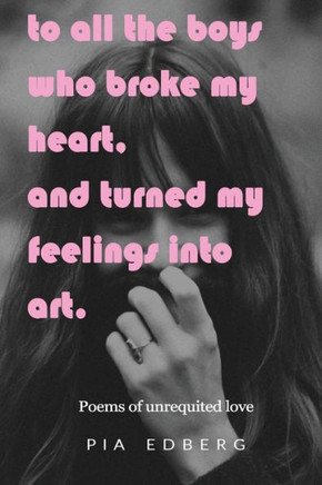To All The Boys Who Broke My Heart, And Turned My Feelings Into Art.: Poems Of Unrequited Love