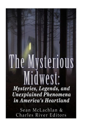 The Mysterious Midwest: Mysteries, Legends, And Unexplained Phenomena In AmericaS Heartland