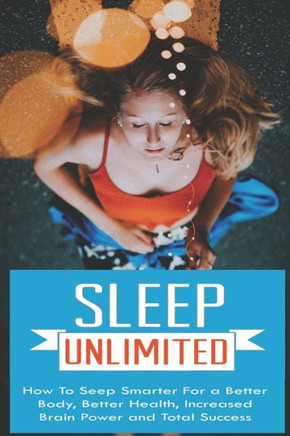 Sleep Unlimited How to Sleep Smarter for a Better Body, Better Health, Increased Brain Power and Total Success: How to Sleep Smarter for a Better Body