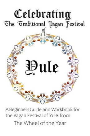 Celebrating the Traditional Pagan Festival of Yule: A Beginners Guide and Workbook for the Pagan Festival of Yule from the Wheel from the Year