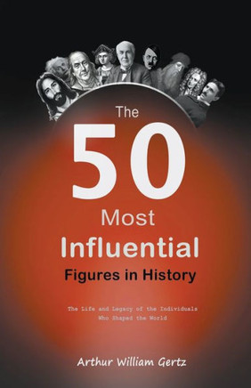 The 50 Most Influential Figures in History: The Life and Legacy of the Individuals Who Shaped the World