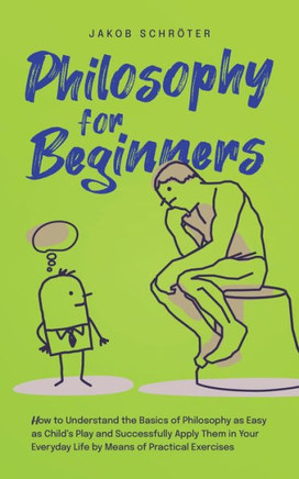 Philosophy for Beginners How to Understand the Basics of Philosophy as Easy as Child's Play and Successfully Apply Them in Your Everyday Life by Means