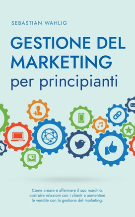 Gestione del marketing per principianti: Come creare e affermare il suo marchio, costruire relazioni con i clienti e aumentare le vendite con la gesti