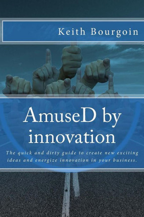 Amused By Innovation: The Quick And Dirty Guide To Create New Exciting Ideas And Energize Innovation In Your Business.