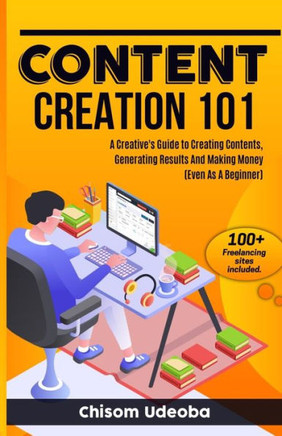 Content Creation 101: A Creative's Guide to Creating Contents, Generating Results And Making Money Even As A Beginner