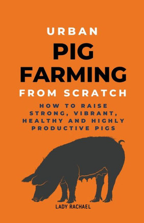 Urban Pig Farming From Scratch: How To Raise Strong, Vibrant, Healthy, And Highly Productive Pigs