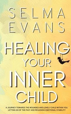 Healing Your Inner Child: A Journey Towards the Wounded and Lonely Child within You. Letting Go of the Past and Regaining Emotional Stability