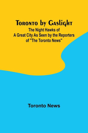 Toronto by Gaslight: The Night Hawks of a Great City As Seen by the Reporters of ""The Toronto News""