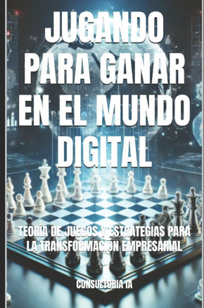 Jugando Para Ganar En El Mundo Digital: Teoría de Juegos Y Estrategias Para La Transformación Empresarial