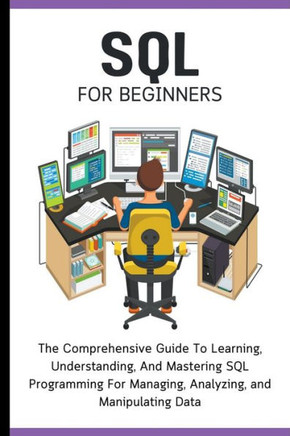 SQL For Beginners: The Comprehensive Guide To Learning, Understanding, And Mastering SQL Programming For Managing, Analyzing, and Manipul