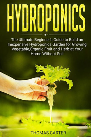 Hydroponics: The Ultimate Beginner's Guide to Build an Inexpensive Hydroponics Garden for Growing Vegetable, Organic Fruit and Herb
