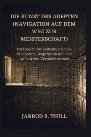 Die Kunst des Adepten (Navigation auf dem Weg zur Meisterschaft): Strategien für kontinuierliches Wachstum, Inspiration und den Aufbau von Vermächtnis