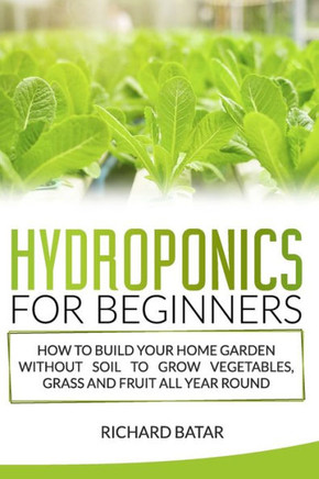 Hydroponics for Beginners: How to Build Your Home Garden Without Soil to Grow Vegetables, Grass and Fruit All Year Round.