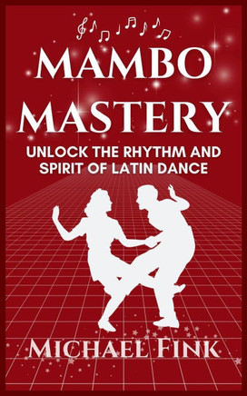 Mambo Mastery: Unlock the Rhythm and Spirit of Latin Dance: Discover the Secrets of Rhythm, Style, and Passion that Shaped Mambo's Gl