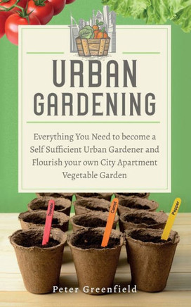 Urban Gardening: Everything You Need to become a Self Sufficient Urban Gardener and Flourish your own City Apartment Vegetable Garden