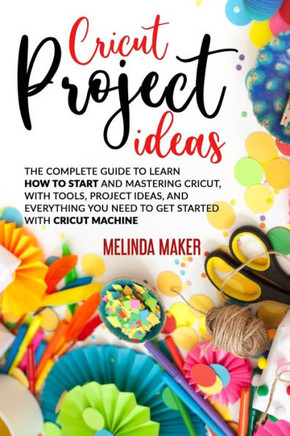 Cricut Project Ideas: The Complete Guide to Learn How to Start and Mastering Cricut, With Tools, Project Ideas, and Everything you Need to G