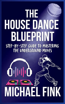 The House Dance Blueprint: Step-by-Step Guide to Mastering the Underground Moves: A Complete Guide to Perfecting Your House Dance Moves, Style, a