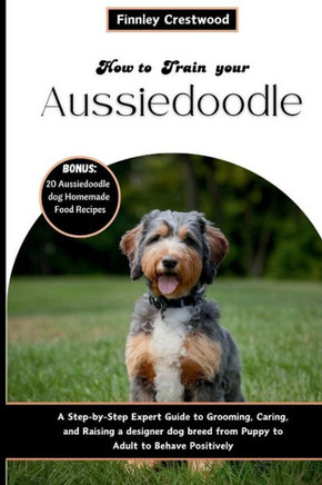 How to Train Your Aussiedoodle: Step-by-Step Expert Guide to Grooming, Caring, and Raising a designer dog breed from Puppy to Adult to Behave Positive