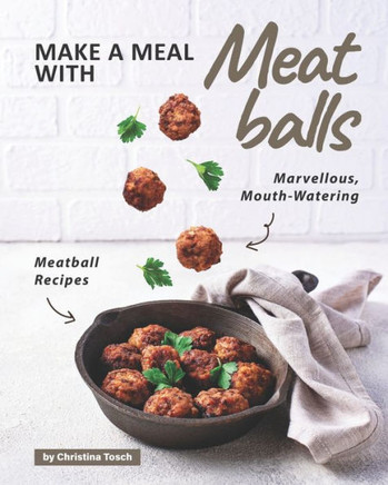 Make a Meal with Meatballs: Marvellous, Mouth-Watering Meatball Recipes