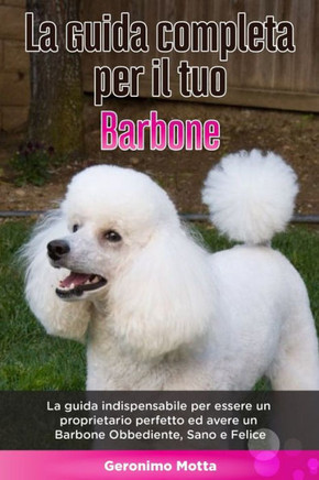 La Guida Completa per Il Tuo Barbone: La guida indispensabile per essere un proprietario perfetto ed avere un Barbone Obbediente, Sano e Felice