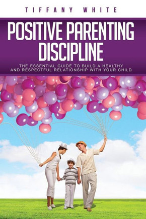 Positive Parenting Discipline: The Essential Guide to Build a Healthy and Respectful Relationship with Your Child
