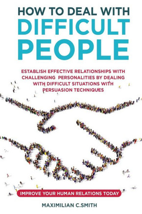 How to Deal with Difficult People: Establish effective relationships with challenging personalities by dealing with difficult situations with persuasi
