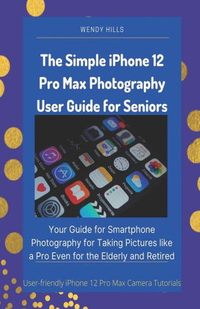 The Simple iPhone 12 Pro Max Photography User Guide for Seniors: Your Guide for Smartphone Photography for Taking Pictures like a Pro Even for the Eld