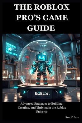 The Roblox Pro's Game Guide: Advanced Strategies to Building, Creating, and Thriving in the Roblox Universe