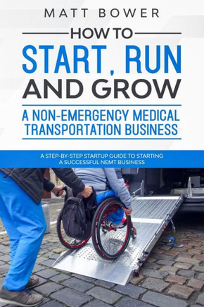 How to Start, Run, and Grow a Non-Emergency Medical Transportation Business: A Step-By-Step Startup Guide to Starting a Successful NEMT Business
