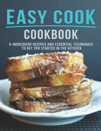 Easy Cook Cookbook: 5 Ingredient Recipes And essential Techniques to get you Started in the Kitchen