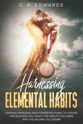 Harnessing Elemental Habits: Forging Personalized Power Routines to Create the Success You Want, the Health You Need, and the Income You Desire