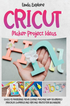Cricut Maker Project Ideas: Guide to Mastering Your Cutting Machine with Illustrated Practical Examples, Tips, and Tricks for Beginners