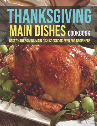 Thanksgiving Main Dishes Cookbook: Best Thanksgiving Main Dish Cookbook Ever For Beginners